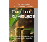 Construye tu Riqueza: Descubre como generar ingresos y vivir la vida que deseas