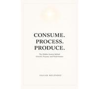 Consume. Process. Produce.: The Hidden System Behind Growth, Purpose, and Performance