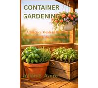 Container Gardening: A Practical Guide to Growing Vegetables, Herbs, and Flowers in Pots for Small Spaces