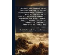 Continuazione Dell'orlando Furioso Di Messer Lodovico Ariosto; Poema Di Giambatista Marchitelli, Barone Di Argusto. In Cui Descrivonsi Le Avventure, E Le Nuove Imprese Del Co. Orlando Per Difesa D'angelica E In Fine La Coronazione Di Medoro