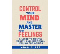CONTROL YOUR MIND AND MASTER YOUR FEELINGS: A GUIDE TO MENTAL HEALTH AND EMOTIONAL HEALING FOR ADULTS