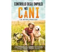 Controllo degli Impulsi nei Cani - La Guida Pratica: Come Aiutare il Tuo Cane a Controllare Efficacemente gli Istinti, Comprendere con Precisione il Suo Linguaggio del Corpo e Costruire un Rapporto Ar