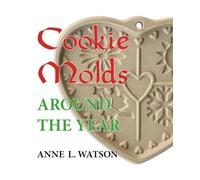 Cookie Molds Around the Year: An Almanac of Molds, Cookies, and Other Treats for Christmas, New Year's, Valentine's Day, Easter, Halloween, Thanksgiving, Other Holidays, and Every Season