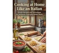 Cooking at Home Like an Italian: Simple Recipes and Techniques for Authentic Everyday Italian Meals