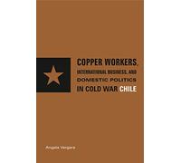 Copper Workers, International Business, and Domestic Politics in Cold War Chile