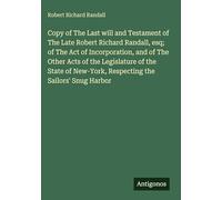 Copy of The Last will and Testament of The Late Robert Richard Randall, esq; of The Act of Incorporation, and of The Other Acts of the Legislature of ... New-York, Respecting the Sailors' Snug Harbor