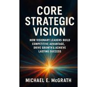 Core Strategic Vision: How Visionary Leaders Build Competitive Advantage, Drive Growth & Achieve Lasting Success