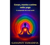 Corpo, mente e anima nello yoga - Il compendio dei corpi sottili: Tutto quello che devi sapere su: corpo sottile, corpo astrale, corpo mentale, corpo ... - Manuali pratici per una vita consapevole)