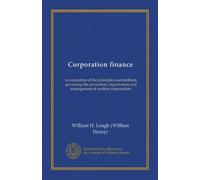 Corporation finance: an exposition of the principles and methods governing the promotion, organization and management of modern corporations