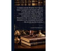 Corregidor Perfecto Y Juez Exactamente Dotado De Las Calidades Necesarias Y Conveniente Para El Buen Gobierno EconÃ3mico Y PolÃ-tico De Los Pueblos Y ... AdministraciÃ3n De Justicia En Ellos...