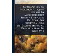 Correspondance Secrète, Politique & Literaire En Memorires Pour Servir A L'historire Des Cours Des SocietÃ(c)s & De La LittÃ(c)rature En France Despuis La Mort De Louis Xv, 7