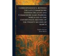 Correspondence, Between the Late Commodore Stephen Decatur and Commodore James Barron, Which Led to the Unfortunate Meeting of the Twenty-second of March
