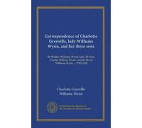 Correspondence of Charlotte Grenville, lady Williams Wynn, and her three sons: Sir Watkin Williams Wynn, bart., Rt. Hon. Charles William Wynn, and Sir Henry Williams Wynn ... 1795-1832