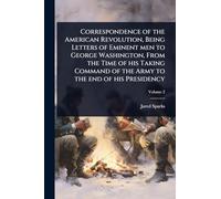 Correspondence of the American Revolution, Being Letters of Eminent men to George Washington, From the Time of his Taking Command of the Army to the end of his Presidency