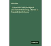 Correspondence Respecting the Canadian Pacific Railway Act so Far as Regards British Columbia