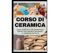 Corso di Ceramica: Guida Completa con Tecniche ed Esempi per Creare e Decorare la Ceramica Fai da Te (Manuali di Artigianato e Arti Manuali)
