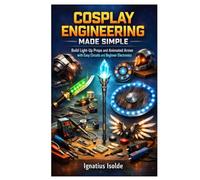 COSPLAY ENGINEERING MADE SIMPLE: Build Light-Up Props and Animated Armor with Easy Circuits and Beginner Electronics