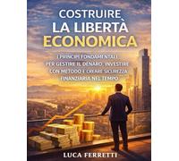 Costruire la Libertà Economica: I principi fondamentali per gestire il denaro, investire con metodo e creare sicurezza finanziaria nel tempo