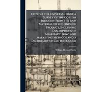 Cotton, the Universal Fiber; a Survey of the Cotton Industry From the Raw Material to the Finished Product, Including Descriptions of Manufacturing ... Methods and a Dictionary of Cotton Goods