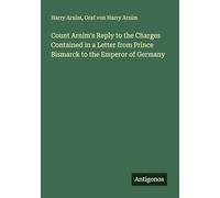Count Arnim's Reply to the Charges Contained in a Letter from Prince Bismarck to the Emperor of Germany