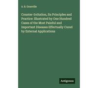 Counter-Irritation, Its Principles and Practice: Illustrated by One Hundred Cases of the Most Painful and Important Diseases Effectually Cured by External Applications