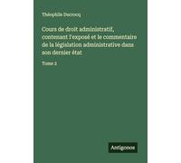 Cours de droit administratif, contenant l'exposé et le commentaire de la législation administrative dans son dernier état: Tome 2
