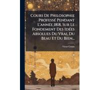 Cours De Philosophie ProfessÃ(c) Pendant L'annÃ(c)e 1818, Sur Le Fondement Des IdÃ(c)es Absolues Du Vrai, Du Beau Et Du Bien...