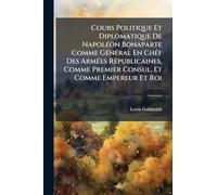 Cours Politique Et Diplomatique De NapolÃ(c)on Bonaparte Comme GÃ(c)nÃ(c)ral En ChÃ(c)f Des ArmÃ(c)es RÃ(c)publicaines, Comme Premier Consul, Et Comme Empereur Et Roi