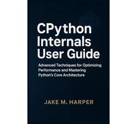 CPythton Internals User Guide: Advanced Techniques For Optimizing Performance and Mastering Python's Core Architecture (Essential Guide Manual for Beginners and Seniors)