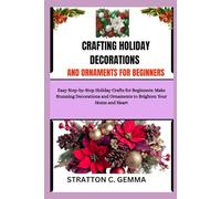 CRAFTING HOLIDAY DECORATIONS AND ORNAMENTS FOR BEGINNERS: Easy Step-by-Step Holiday Crafts for Beginners: Make Stunning Decorations and Ornaments to Brighten Your Home and Heart