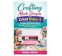 Crafting Made Simple with Cricut Maker 4: A Beginner’s Step-by-Step Guide to Materials, Techniques, and Creative Projects from First Cut to Mastery