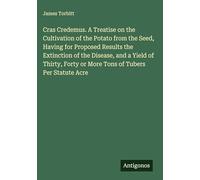Cras Credemus. A Treatise on the Cultivation of the Potato from the Seed, Having for Proposed Results the Extinction of the Disease, and a Yield of ... Forty or More Tons of Tubers Per Statute Acre