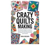 Crazy Quilts Making: The Absolute Beginner’s Guide to Master Crazy Quilting Techniques and Patterns and Create Amazing Quilt Projects