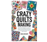 Crazy Quilts Making: The Absolute Beginner’s Guide to Master Crazy Quilting Techniques and Patterns and Create Amazing Quilt Projects
