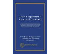Create a Department of Science and Technology (Vol-1): hearings before the Subcommittee on Reorganization and International Organizations of the ... bill to create a Department of Science and...