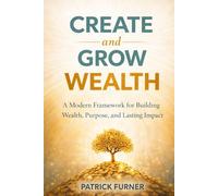 CREATE AND GROW WEALTH: A Modern Framework for Building Wealth, Purpose, and Lasting Impact