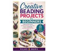 Creative Beading Projects for Beginners: A Step-by-Step Guide to Essential Techniques, Beads, Tools, Patterns, and Beautiful Handmade Jewelry and Craft