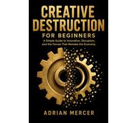 Creative Destruction for Beginners: A Simple Guide to Innovation, Disruption, and the Forces That Remake the Economy