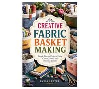 CREATIVE FABRIC BASKET MAKING: Simple Storage Projects Using Cotton, Linen, and Recycled Textiles