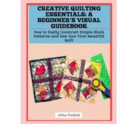 CREATIVE QUILTING ESSENTIALS: A BEGINNER'S VISUAL GUIDEBOOK: How to Easily Construct Simple Block Patterns and Sew Your First Beautiful Quilt
