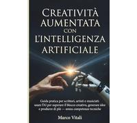 Creatività Aumentata con l’Intelligenza Artificiale: Guida pratica per scrittori, artisti e musicisti: usare l’AI per superare il blocco creativo, ... e produrre di più - senza competenze tecniche