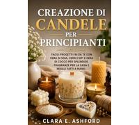 CREAZIONE DI CANDELE PER PRINCIPIANTI: Facili progetti fai da te con cera di soia, cera d'api e cera di cocco per splendide fragranze per la casa e regali fatti a mano.