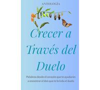 CRECER A TRAVÉS DEL DUELO: Palabras desde el corazón que te ayudarán a encontrar el don que te brinda el duelo
