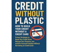 Credit Without Plastic: How to Build Your Credit Without a Credit Card: Proven Strategies to Boost Your Credit Score, Manage Your Finances, and ... Freedom Without Borrowing on Credit Cards