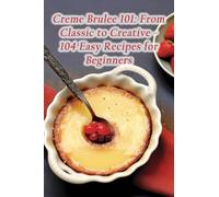Creme Brulee 101: From Classic to Creative - 104 Easy Recipes for Beginners