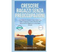 Crescere Ragazzi Senza Preoccupazioni: Una Guida Per Genitori: Come Aiutare Tuo Figlio A Superare L’ansia, Diventare Più Sicuro Di Sé E Migliorare La Sua Salute Mentale