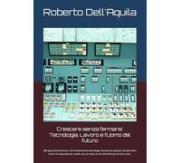 Crescere senza fermarsi: Tecnologia, Lavoro e l’Uomo del futuro: Alle generazioni future, che erediteranno tecnologie sempre più potenti. Questo libro non è un manuale per usarle, ma un invito a non dimenticare ciò che conta.