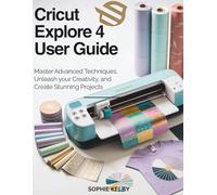 Cricut Explore 4 User Guide: Master Advanced Techniques, Unleash Your Creativity, and Create Stunning Projects