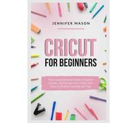 Cricut for Beginners: The Comprehensive Guide to Explore, Create, and Perfect Your Crafts with Easy-to-Follow Tutorials and Tips