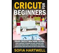 Cricut for Beginners: Your Cricut Machine Guide from Unboxing to Making the Best Designs Ever, Including Needed Tools, Accessories, Software, Design Space and Even Ideas on How to Make Money